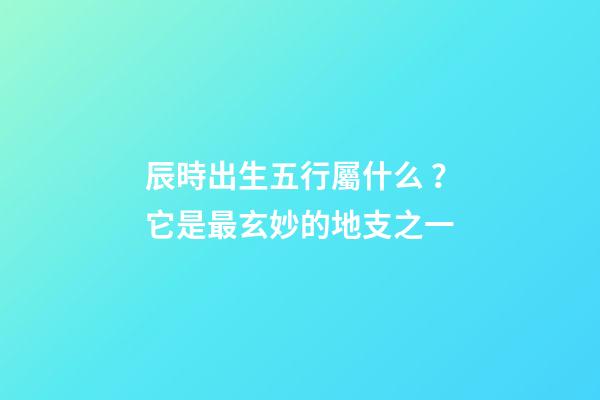 辰時出生五行屬什么？它是最玄妙的地支之一